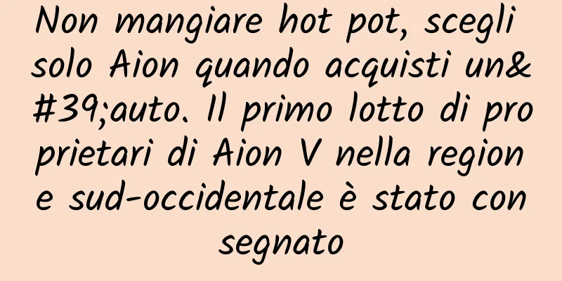 Non mangiare hot pot, scegli solo Aion quando acquisti un'auto. Il primo lotto di proprietari di Aion V nella regione sud-occidentale è stato consegnato