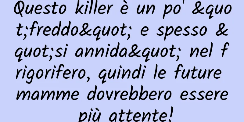 Questo killer è un po' "freddo" e spesso "si annida" nel frigorifero, quindi le future mamme dovrebbero essere più attente!