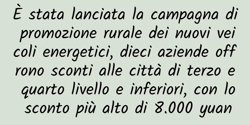 È stata lanciata la campagna di promozione rurale dei nuovi veicoli energetici, dieci aziende offrono sconti alle città di terzo e quarto livello e inferiori, con lo sconto più alto di 8.000 yuan