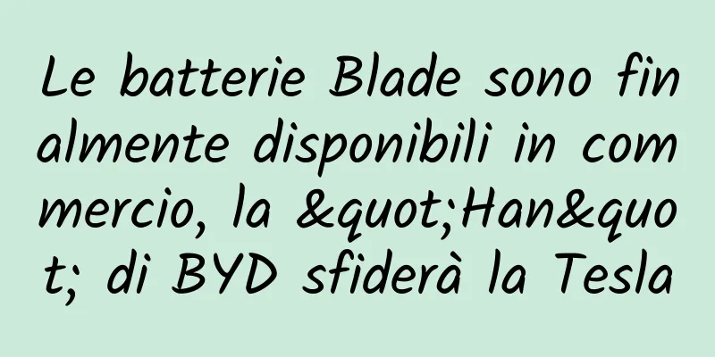 Le batterie Blade sono finalmente disponibili in commercio, la "Han" di BYD sfiderà la Tesla