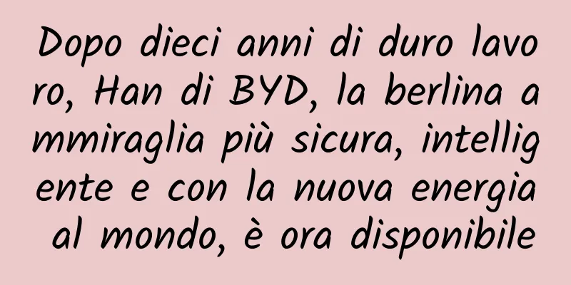 Dopo dieci anni di duro lavoro, Han di BYD, la berlina ammiraglia più sicura, intelligente e con la nuova energia al mondo, è ora disponibile