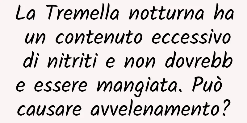 La Tremella notturna ha un contenuto eccessivo di nitriti e non dovrebbe essere mangiata. Può causare avvelenamento?