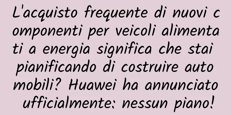 L'acquisto frequente di nuovi componenti per veicoli alimentati a energia significa che stai pianificando di costruire automobili? Huawei ha annunciato ufficialmente: nessun piano!