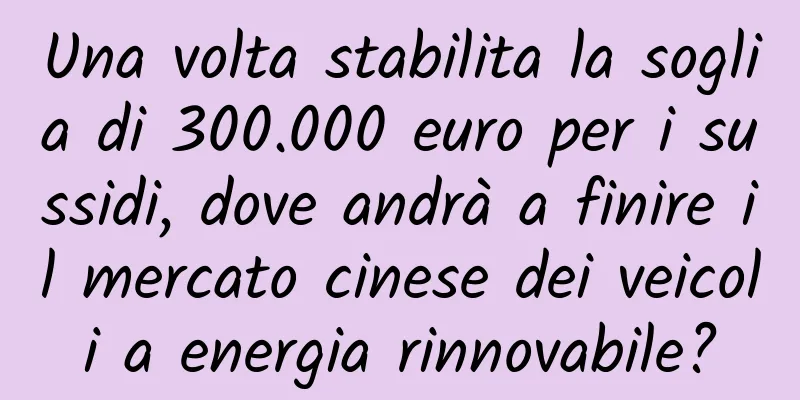 Una volta stabilita la soglia di 300.000 euro per i sussidi, dove andrà a finire il mercato cinese dei veicoli a energia rinnovabile?