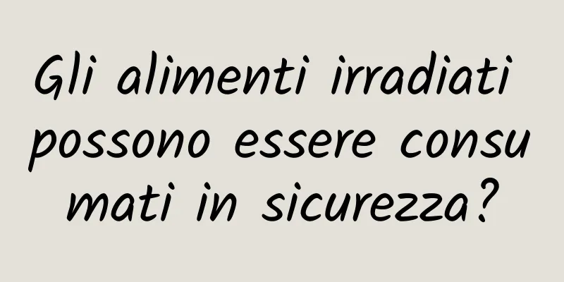 Gli alimenti irradiati possono essere consumati in sicurezza?