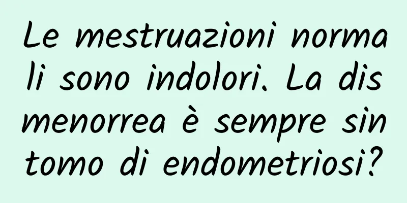 Le mestruazioni normali sono indolori. La dismenorrea è sempre sintomo di endometriosi?