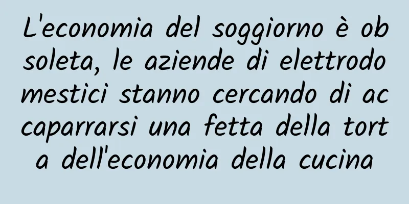 L'economia del soggiorno è obsoleta, le aziende di elettrodomestici stanno cercando di accaparrarsi una fetta della torta dell'economia della cucina
