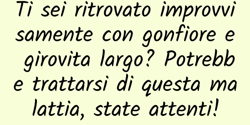 Ti sei ritrovato improvvisamente con gonfiore e girovita largo? Potrebbe trattarsi di questa malattia, state attenti!