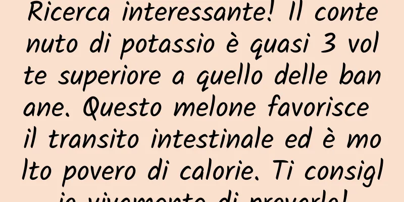 Ricerca interessante! Il contenuto di potassio è quasi 3 volte superiore a quello delle banane. Questo melone favorisce il transito intestinale ed è molto povero di calorie. Ti consiglio vivamente di provarlo!
