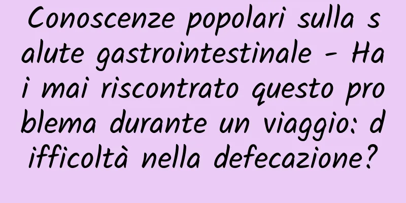 Conoscenze popolari sulla salute gastrointestinale - Hai mai riscontrato questo problema durante un viaggio: difficoltà nella defecazione?
