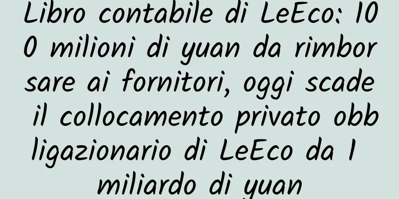 Libro contabile di LeEco: 100 milioni di yuan da rimborsare ai fornitori, oggi scade il collocamento privato obbligazionario di LeEco da 1 miliardo di yuan