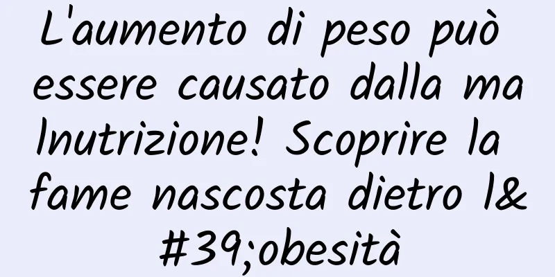 L'aumento di peso può essere causato dalla malnutrizione! Scoprire la fame nascosta dietro l'obesità