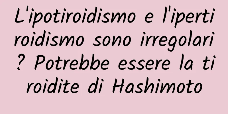 L'ipotiroidismo e l'ipertiroidismo sono irregolari? Potrebbe essere la tiroidite di Hashimoto