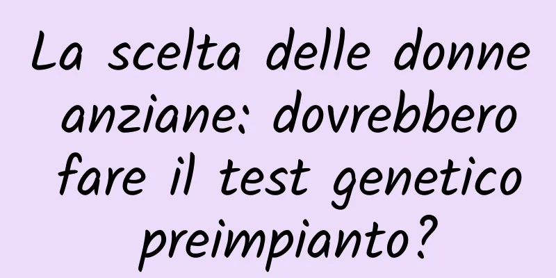 La scelta delle donne anziane: dovrebbero fare il test genetico preimpianto?