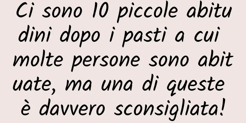 Ci sono 10 piccole abitudini dopo i pasti a cui molte persone sono abituate, ma una di queste è davvero sconsigliata!