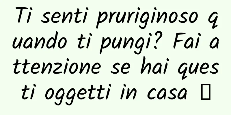 Ti senti pruriginoso quando ti pungi? Fai attenzione se hai questi oggetti in casa →