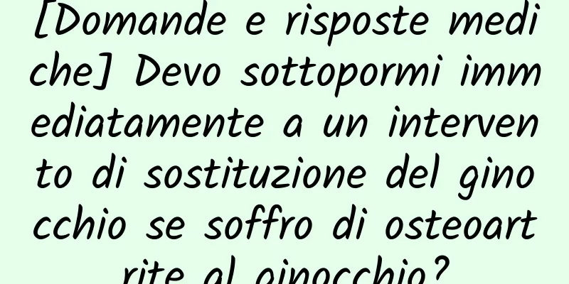 [Domande e risposte mediche] Devo sottopormi immediatamente a un intervento di sostituzione del ginocchio se soffro di osteoartrite al ginocchio?
