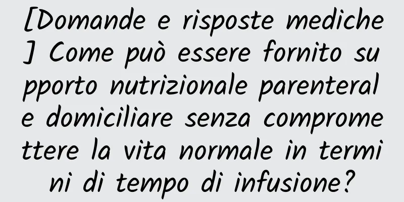 [Domande e risposte mediche] Come può essere fornito supporto nutrizionale parenterale domiciliare senza compromettere la vita normale in termini di tempo di infusione?