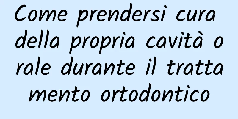 Come prendersi cura della propria cavità orale durante il trattamento ortodontico