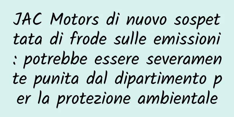 JAC Motors di nuovo sospettata di frode sulle emissioni: potrebbe essere severamente punita dal dipartimento per la protezione ambientale