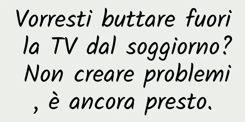 Vorresti buttare fuori la TV dal soggiorno? Non creare problemi, è ancora presto.