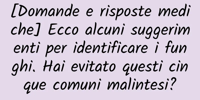 [Domande e risposte mediche] Ecco alcuni suggerimenti per identificare i funghi. Hai evitato questi cinque comuni malintesi?