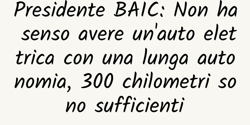 Presidente BAIC: Non ha senso avere un'auto elettrica con una lunga autonomia, 300 chilometri sono sufficienti