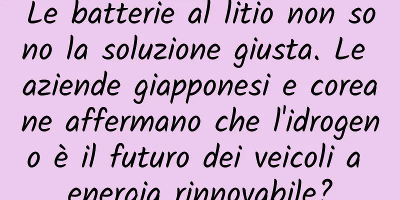 Le batterie al litio non sono la soluzione giusta. Le aziende giapponesi e coreane affermano che l'idrogeno è il futuro dei veicoli a energia rinnovabile?
