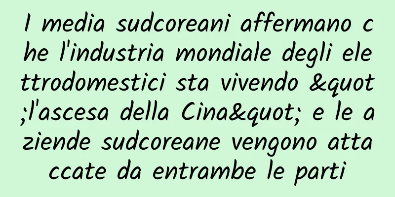 I media sudcoreani affermano che l'industria mondiale degli elettrodomestici sta vivendo "l'ascesa della Cina" e le aziende sudcoreane vengono attaccate da entrambe le parti
