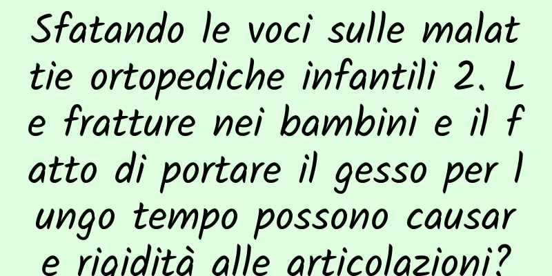 Sfatando le voci sulle malattie ortopediche infantili 2. Le fratture nei bambini e il fatto di portare il gesso per lungo tempo possono causare rigidità alle articolazioni?