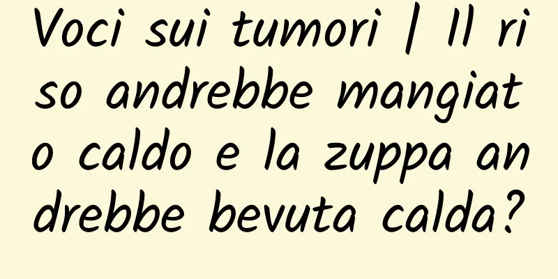 Voci sui tumori | Il riso andrebbe mangiato caldo e la zuppa andrebbe bevuta calda?
