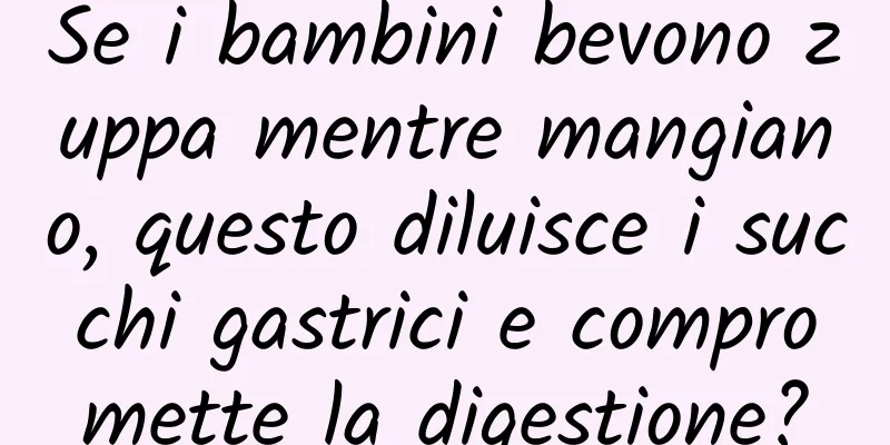 Se i bambini bevono zuppa mentre mangiano, questo diluisce i succhi gastrici e compromette la digestione?
