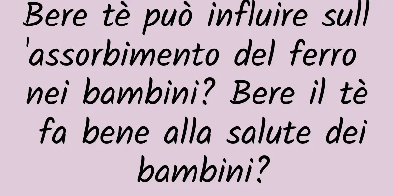 Bere tè può influire sull'assorbimento del ferro nei bambini? Bere il tè fa bene alla salute dei bambini?