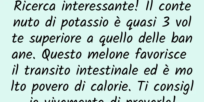 Ricerca interessante! Il contenuto di potassio è quasi 3 volte superiore a quello delle banane. Questo melone favorisce il transito intestinale ed è molto povero di calorie. Ti consiglio vivamente di provarlo!