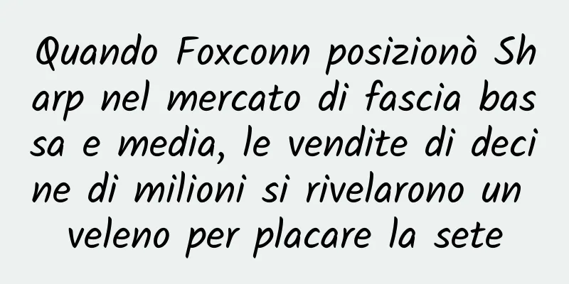 Quando Foxconn posizionò Sharp nel mercato di fascia bassa e media, le vendite di decine di milioni si rivelarono un veleno per placare la sete