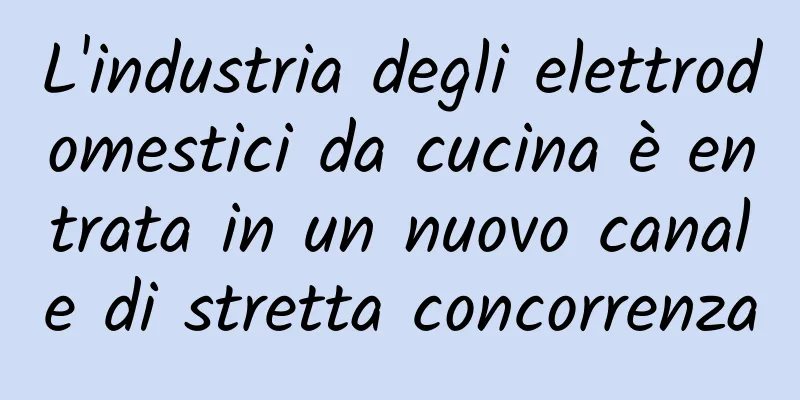 L'industria degli elettrodomestici da cucina è entrata in un nuovo canale di stretta concorrenza