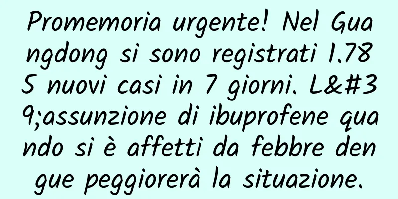 Promemoria urgente! Nel Guangdong si sono registrati 1.785 nuovi casi in 7 giorni. L'assunzione di ibuprofene quando si è affetti da febbre dengue peggiorerà la situazione.