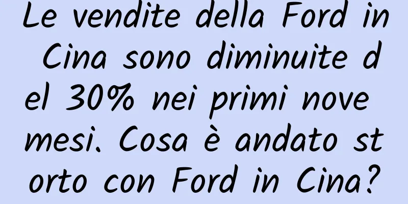 Le vendite della Ford in Cina sono diminuite del 30% nei primi nove mesi. Cosa è andato storto con Ford in Cina?