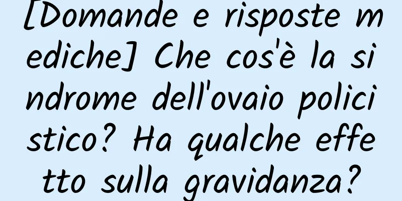 [Domande e risposte mediche] Che cos'è la sindrome dell'ovaio policistico? Ha qualche effetto sulla gravidanza?