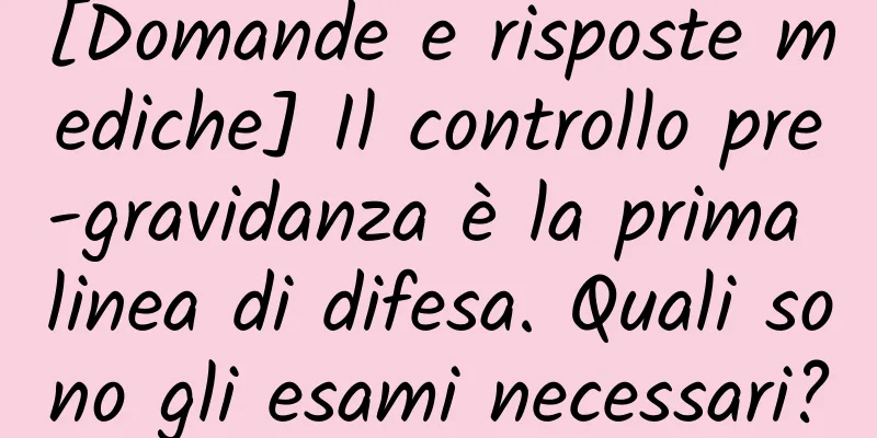 [Domande e risposte mediche] Il controllo pre-gravidanza è la prima linea di difesa. Quali sono gli esami necessari?