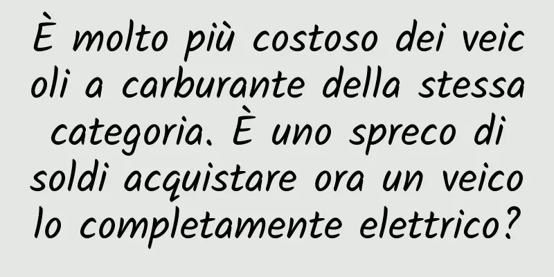È molto più costoso dei veicoli a carburante della stessa categoria. È uno spreco di soldi acquistare ora un veicolo completamente elettrico?