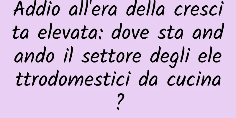 Addio all'era della crescita elevata: dove sta andando il settore degli elettrodomestici da cucina?