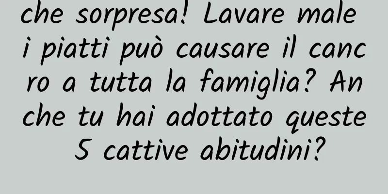 che sorpresa! Lavare male i piatti può causare il cancro a tutta la famiglia? Anche tu hai adottato queste 5 cattive abitudini?