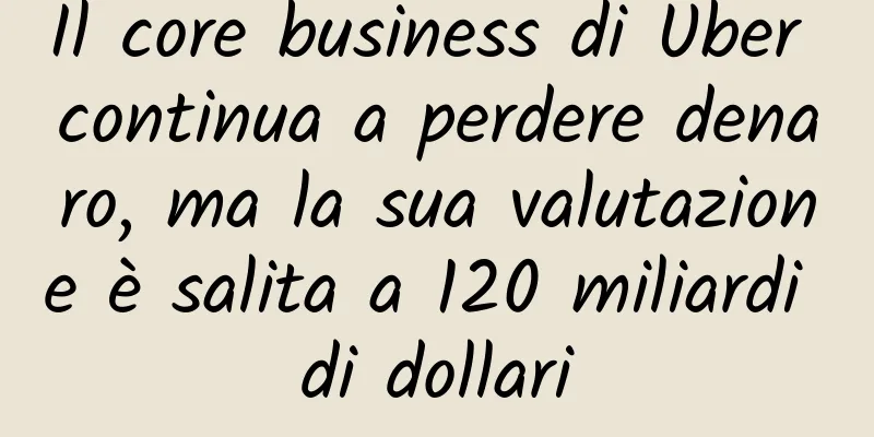 Il core business di Uber continua a perdere denaro, ma la sua valutazione è salita a 120 miliardi di dollari