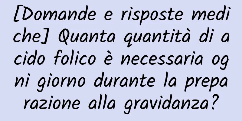 [Domande e risposte mediche] Quanta quantità di acido folico è necessaria ogni giorno durante la preparazione alla gravidanza?