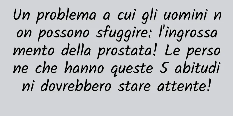 Un problema a cui gli uomini non possono sfuggire: l'ingrossamento della prostata! Le persone che hanno queste 5 abitudini dovrebbero stare attente!