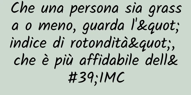 Che una persona sia grassa o meno, guarda l'"indice di rotondità", che è più affidabile dell'IMC