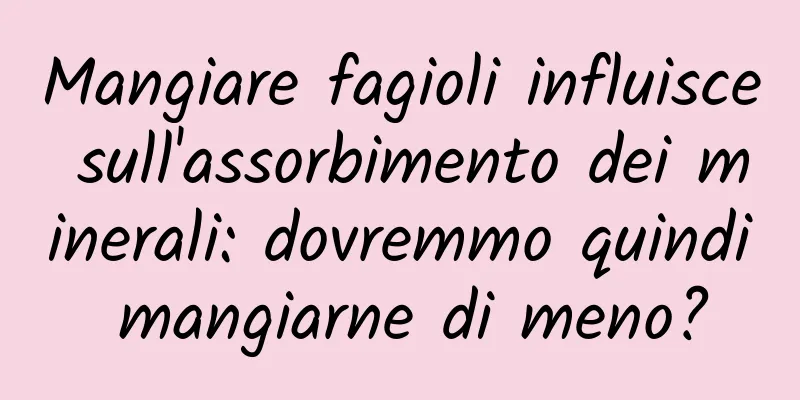 Mangiare fagioli influisce sull'assorbimento dei minerali: dovremmo quindi mangiarne di meno?