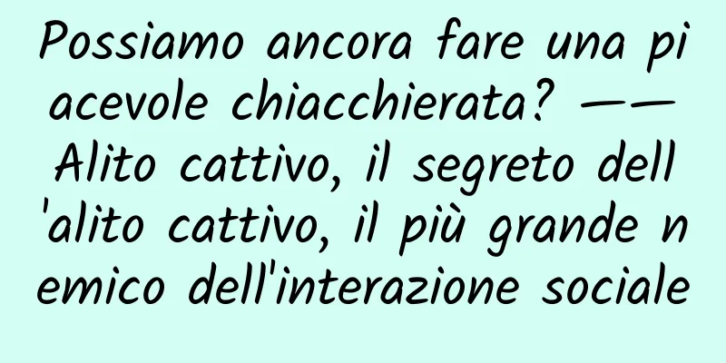 Possiamo ancora fare una piacevole chiacchierata? ——Alito cattivo, il segreto dell'alito cattivo, il più grande nemico dell'interazione sociale