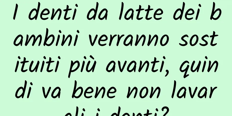 I denti da latte dei bambini verranno sostituiti più avanti, quindi va bene non lavargli i denti?
